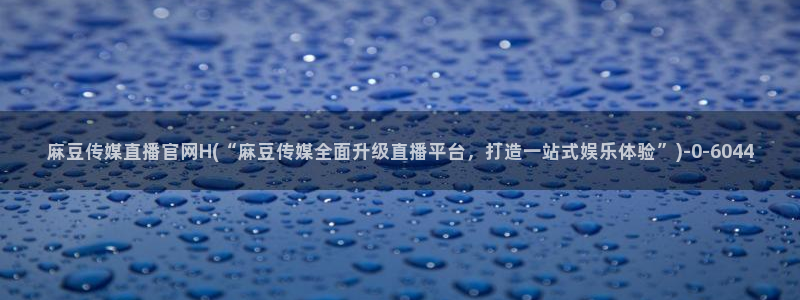 麻豆精选标题：麻豆传媒直播官网H(“麻豆传媒全面升级直播平台，打造一站式